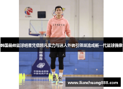 韩国最帅篮球明星凭借超凡实力与迷人外貌引领潮流成新一代篮球偶像